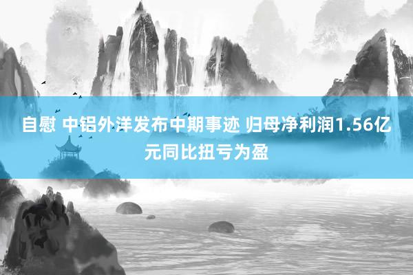 自慰 中铝外洋发布中期事迹 归母净利润1.56亿元同比扭亏为盈