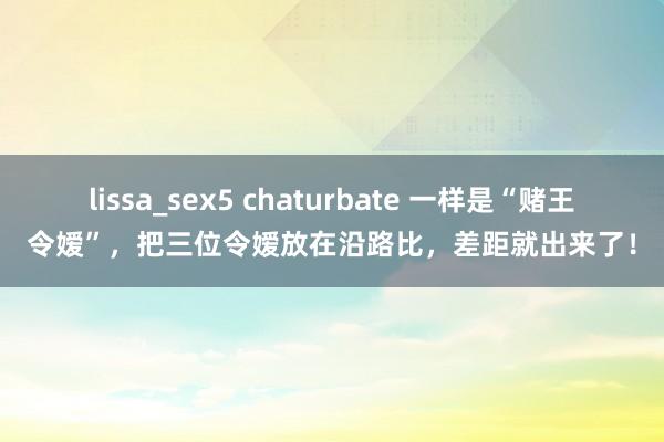 lissa_sex5 chaturbate 一样是“赌王令嫒”，把三位令嫒放在沿路比，差距就出来了！