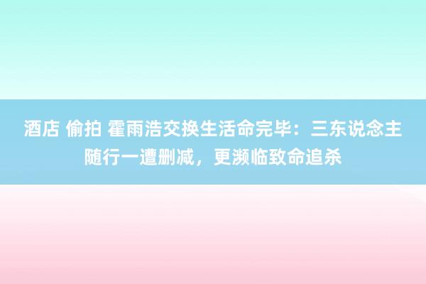 酒店 偷拍 霍雨浩交换生活命完毕：三东说念主随行一遭删减，更濒临致命追杀