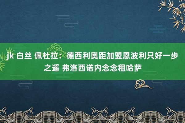 jk 白丝 佩杜拉：德西利奥距加盟恩波利只好一步之遥 弗洛西诺内念念租哈萨