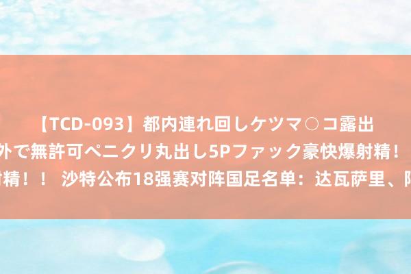 【TCD-093】都内連れ回しケツマ○コ露出 ド変態ニューハーフ野外で無許可ペニクリ丸出し5Pファック豪快爆射精！！ 沙特公布18强赛对阵国足名单：达瓦萨里、阿卜杜勒哈米德领衔