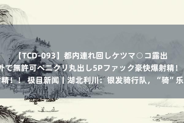 【TCD-093】都内連れ回しケツマ○コ露出 ド変態ニューハーフ野外で無許可ペニクリ丸出し5Pファック豪快爆射精！！ 极目新闻丨湖北利川：银发骑行队，“骑”乐无限，乐在“骑”中