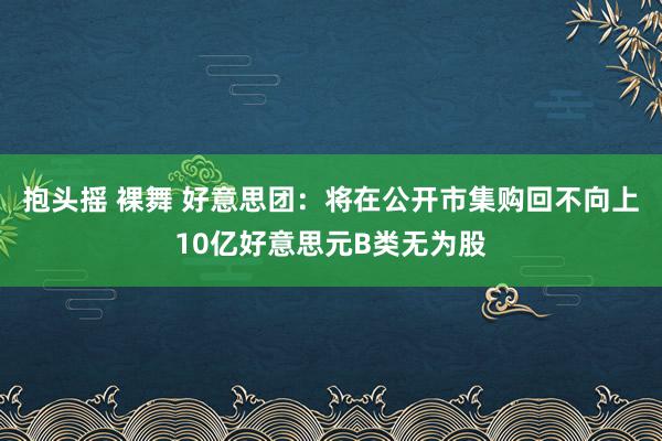 抱头摇 裸舞 好意思团：将在公开市集购回不向上10亿好意思元B类无为股