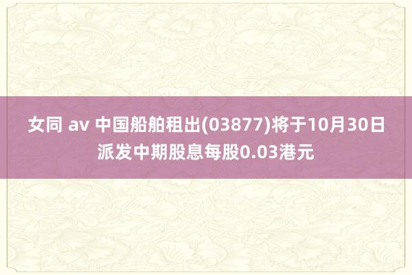 女同 av 中国船舶租出(03877)将于10月30日派发中期股息每股0.03港元