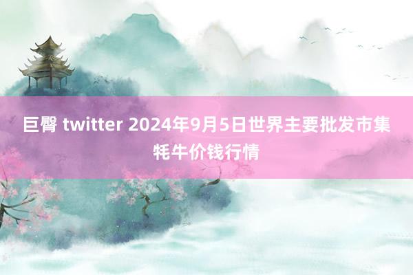 巨臀 twitter 2024年9月5日世界主要批发市集牦牛价钱行情