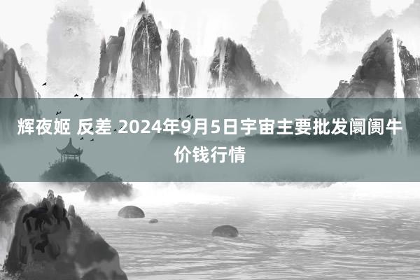 辉夜姬 反差 2024年9月5日宇宙主要批发阛阓牛价钱行情