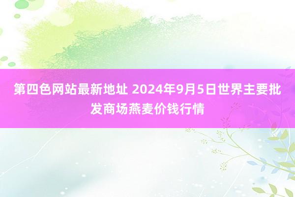 第四色网站最新地址 2024年9月5日世界主要批发商场燕麦价钱行情