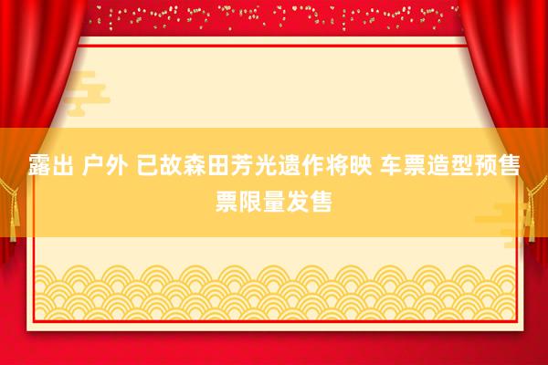 露出 户外 已故森田芳光遗作将映 车票造型预售票限量发售