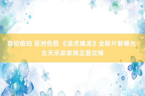 自拍偷拍 亚洲色图 《追虎擒龙》全新片断曝光 古天乐梁家辉正面交锋