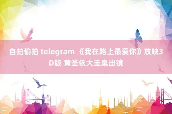 自拍偷拍 telegram 《我在路上最爱你》放映3D版 黄圣依大圭臬出镜