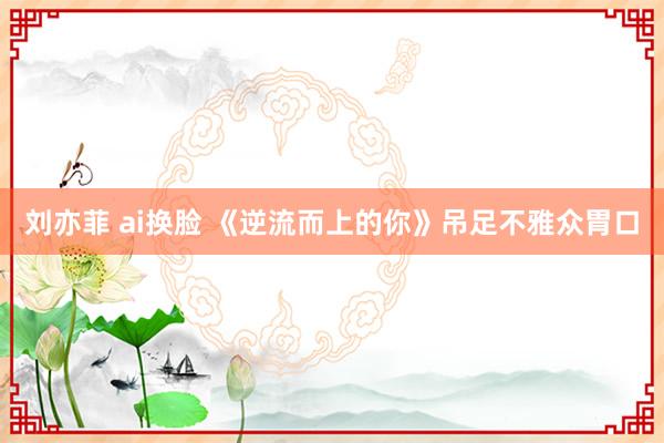 刘亦菲 ai换脸 《逆流而上的你》吊足不雅众胃口