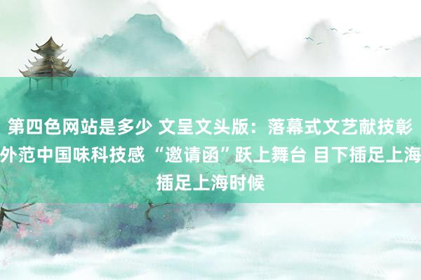 第四色网站是多少 文呈文头版：落幕式文艺献技彰显国外范中国味科技感 “邀请函”跃上舞台 目下插足上海时候