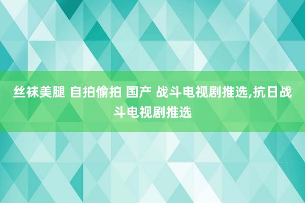 丝袜美腿 自拍偷拍 国产 战斗电视剧推选，抗日战斗电视剧推选