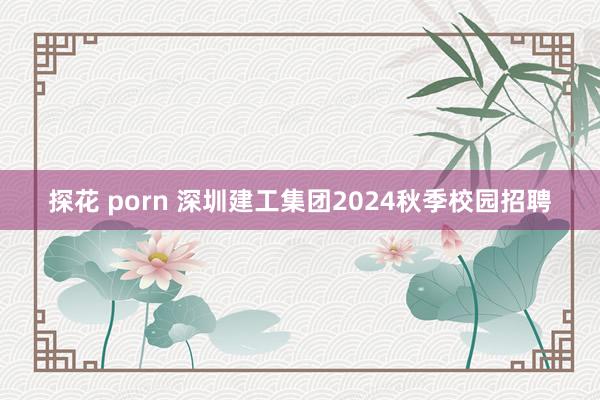 探花 porn 深圳建工集团2024秋季校园招聘