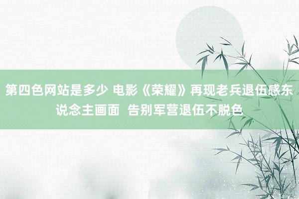 第四色网站是多少 电影《荣耀》再现老兵退伍感东说念主画面  告别军营退伍不脱色