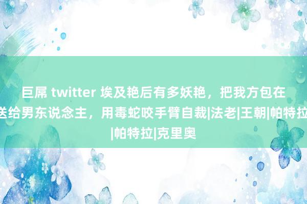 巨屌 twitter 埃及艳后有多妖艳，把我方包在被子里送给男东说念主，用毒蛇咬手臂自裁|法老|王朝|帕特拉|克里奥