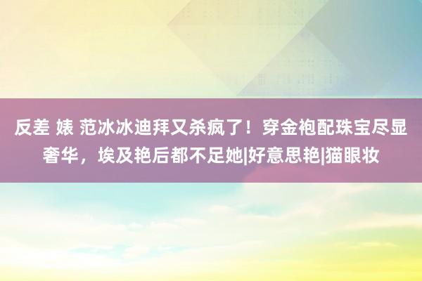 反差 婊 范冰冰迪拜又杀疯了！穿金袍配珠宝尽显奢华，埃及艳后都不足她|好意思艳|猫眼妆