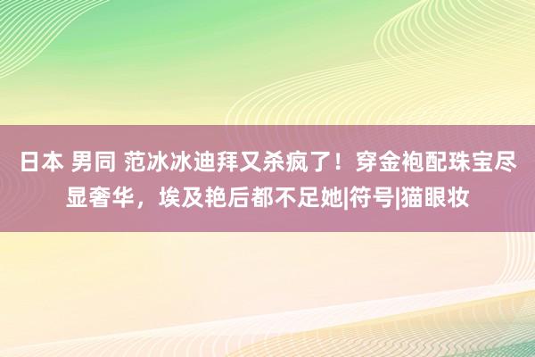 日本 男同 范冰冰迪拜又杀疯了！穿金袍配珠宝尽显奢华，埃及艳后都不足她|符号|猫眼妆