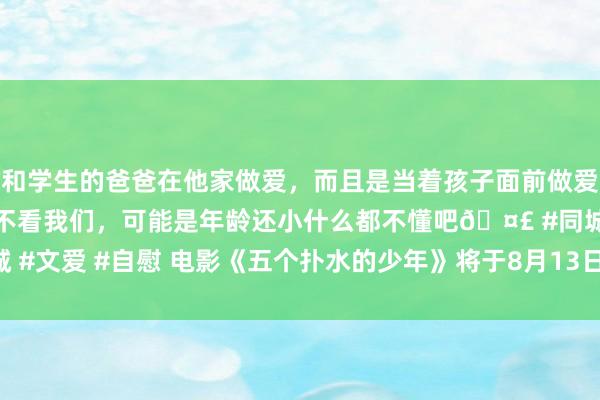 和学生的爸爸在他家做爱，而且是当着孩子面前做爱，太刺激了，孩子完全不看我们，可能是年龄还小什么都不懂吧🤣 #同城 #文爱 #自慰 电影《五个扑水的少年》将于8月13日暑期档登陆IMAX®影院